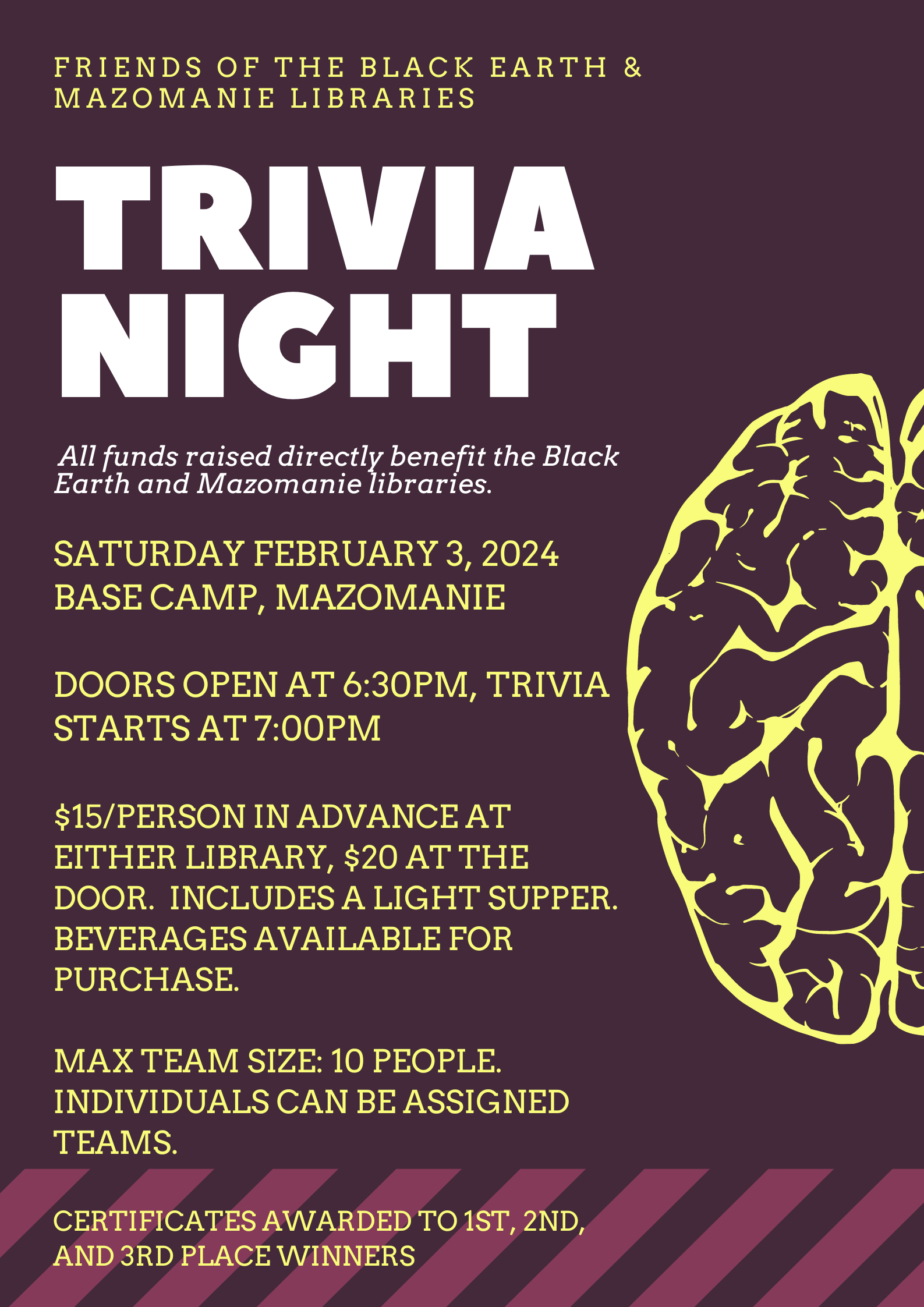Friends of the Black Earth and Mazomanie Libraries: Trivia Night. All funds raised directly benefit the Black Earth and Mazomanie Libraries. Saturday, February 3, 2024, Base Camp, Mazomanie. Doors open at 6:30PM, Trivia starts at 7:00PM. $15/person in advance at either library, $20 at the door. Includes a light supper. Beverages available for purchase. Max team size: 10 people. Individuals can be assigned to teams. Certificates awarded to 1st, 2nd, and 3rd place teams.