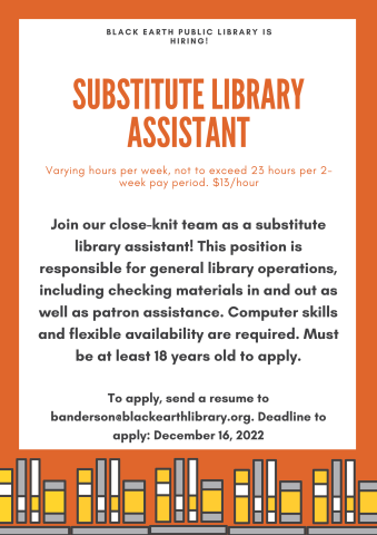 We're hiring for a substitute library assistant! Varying hours per week, not to exceed 23 hours per 2-week pay period. $13/hour. This position is responsible for general library operations including checking materials in and out as well as patron assistance. Computer skills and flexible availability are required. Must be at least 18 years old to apply. To apply, send a resume to banderson@blackearthlibrary.org. Deadline to apply: December 16, 2022.