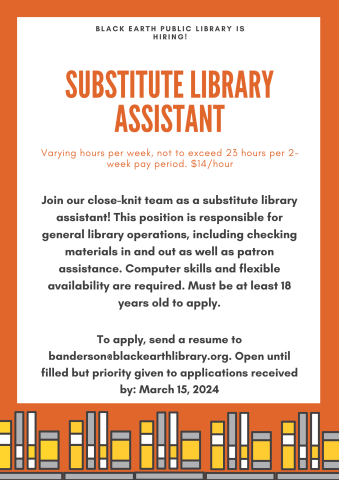 Substitute Library Assistant. Varying hours per week, not to exceed 23 hours per 2-week pay period. $14/hour. Join our close-knit team as a substitute library assistant! This position is responsible for general library operations, including checking materials in and out as well as patron assistance. Computer skills and flexible availability are required. Must be at least 18 years old to apply. To apply, send a resume to banderson@blackearthlibrary.org.