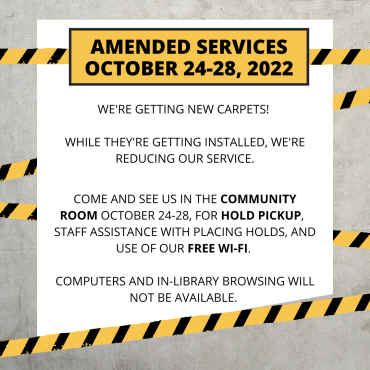 Amended services October 24-28, 2022. We're getting new carpets! While they're getting installed, we're reducing our service. Come and see us in the Community Room October 24-28 for hold pickup, staff assistance with placing holds, and use of our free wi-fi. Computers and in-library browsing will not be available.