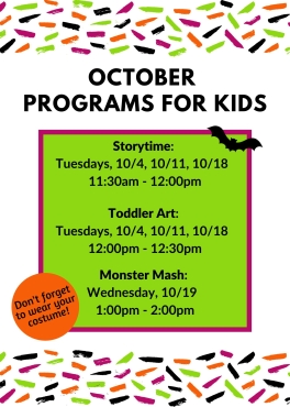 October Programs for Kids. Storytime Tuesdays 10/4, 10/11, 10/18 from 11:30-12. Toddler Art Tuesdays 10/4, 10/11, 10/18 from 12-12:30. Monster Mash 10/19 from 1-2.
