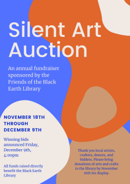 Silent Art Auction: an annual fundraiser sonsored by the Friends of the Black Earth Library. November 18th through December 9th. Winning bids will be announced Friday, December 9th at 4:00pm. All funds raised directly benefit the Black Earth Library. Thank you local artists, crafters, donors, and bidders. Please bring donations of arts and craft to the library by November 16th for display.