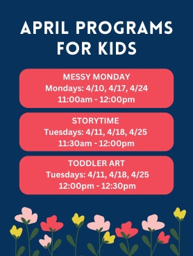Messy Monday 4/10, 4/17, 4/24 from 11am-12pm. Storytime 4/11, 4/18, 4/25 from 11:30am -12pm. Toddler Art 4/11, 4/18, 4/25 from 12-12:30pm.