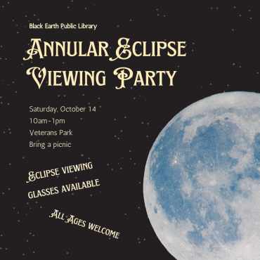 Join Black Earth Public Library on Saturday, October 14 for an Annular Eclipse Viewing Party in Veterans Park! We'll have eclipse viewing glasses available to you for free while supplies lasts. Open to all ages. Bring a picnic and a lawn chair, and make sure to dress for the weather! Peak eclipse viewing will be at 11:54am, but the eclipse will last almost three hours from start to finish.  This event was made possible through a grant from the Gordon and Betty Moore Foundation.